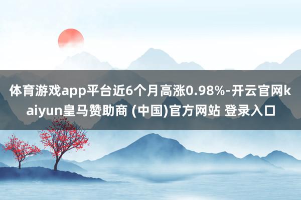 体育游戏app平台近6个月高涨0.98%-开云官网kaiyun皇马赞助商 (中国)官方网站 登录入口