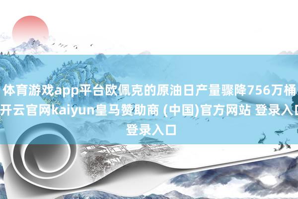 体育游戏app平台欧佩克的原油日产量骤降756万桶-开云官网kaiyun皇马赞助商 (中国)官方网站 登录入口