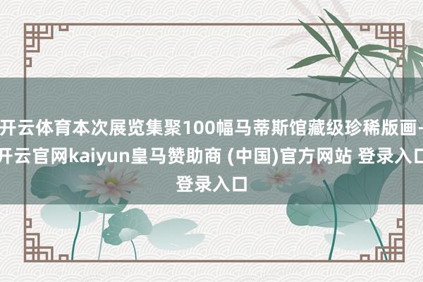 开云体育本次展览集聚100幅马蒂斯馆藏级珍稀版画-开云官网kaiyun皇马赞助商 (中国)官方网站 登录入口