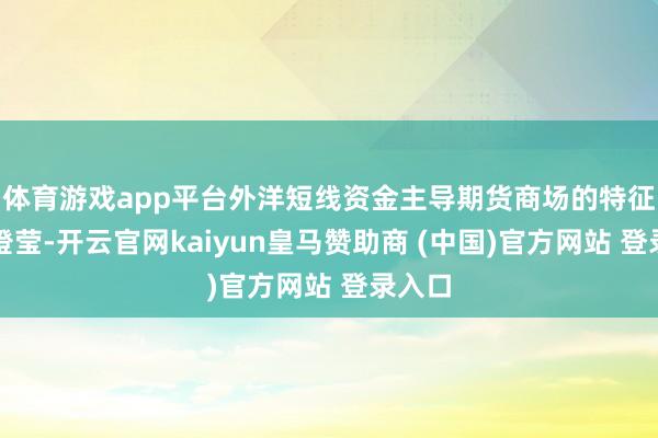 体育游戏app平台外洋短线资金主导期货商场的特征相等澄莹-开云官网kaiyun皇马赞助商 (中国)官方网站 登录入口