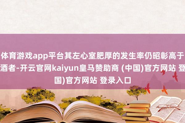 体育游戏app平台其左心室肥厚的发生率仍昭彰高于完全戒酒者-开云官网kaiyun皇马赞助商 (中国)官方网站 登录入口