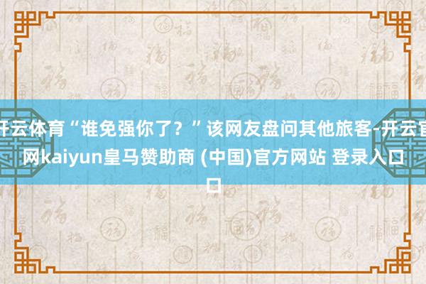 开云体育“谁免强你了？”该网友盘问其他旅客-开云官网kaiyun皇马赞助商 (中国)官方网站 登录入口