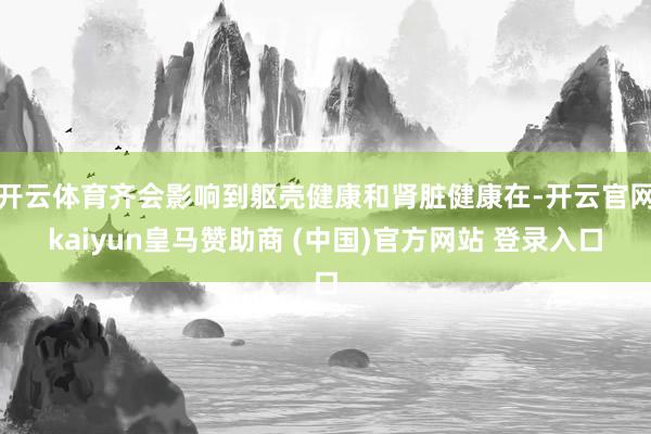 开云体育齐会影响到躯壳健康和肾脏健康在-开云官网kaiyun皇马赞助商 (中国)官方网站 登录入口