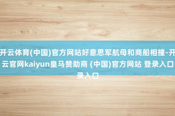 开云体育(中国)官方网站好意思军航母和商船相撞-开云官网kaiyun皇马赞助商 (中国)官方网站 登录入口