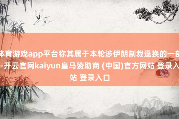 体育游戏app平台称其属于本轮涉伊朗制裁退换的一部分-开云官网kaiyun皇马赞助商 (中国)官方网站 登录入口