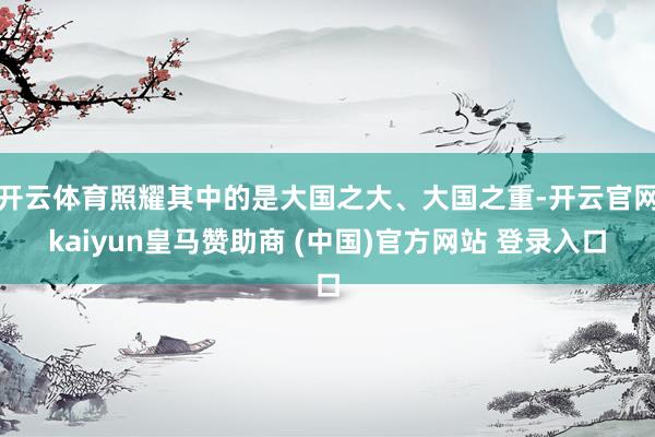 开云体育照耀其中的是大国之大、大国之重-开云官网kaiyun皇马赞助商 (中国)官方网站 登录入口