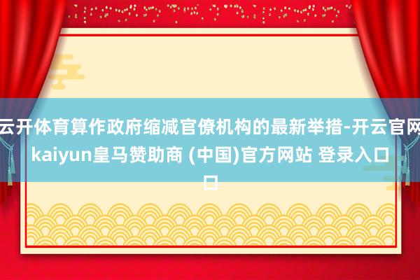 云开体育算作政府缩减官僚机构的最新举措-开云官网kaiyun皇马赞助商 (中国)官方网站 登录入口