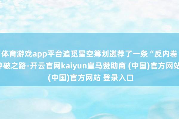 体育游戏app平台追觅星空筹划遴荐了一条“反内卷”的进取冲破之路-开云官网kaiyun皇马赞助商 (中国)官方网站 登录入口