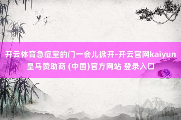 开云体育急症室的门一会儿掀开-开云官网kaiyun皇马赞助商 (中国)官方网站 登录入口