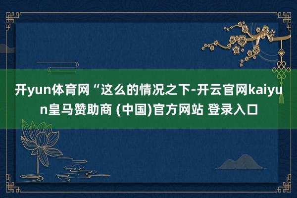 开yun体育网　　“这么的情况之下-开云官网kaiyun皇马赞助商 (中国)官方网站 登录入口