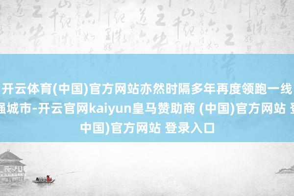 开云体育(中国)官方网站亦然时隔多年再度领跑一线乃至十强城市-开云官网kaiyun皇马赞助商 (中国)官方网站 登录入口