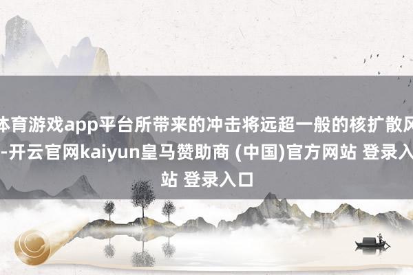 体育游戏app平台所带来的冲击将远超一般的核扩散风险-开云官网kaiyun皇马赞助商 (中国)官方网站 登录入口