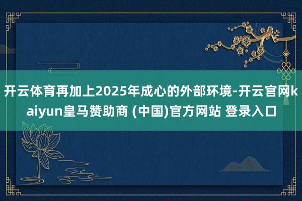 开云体育再加上2025年成心的外部环境-开云官网kaiyun皇马赞助商 (中国)官方网站 登录入口