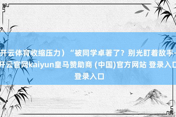 开云体育收缩压力）“被同学卓著了？别光盯着敌手-开云官网kaiyun皇马赞助商 (中国)官方网站 登录入口