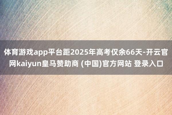 体育游戏app平台距2025年高考仅余66天-开云官网kaiyun皇马赞助商 (中国)官方网站 登录入口