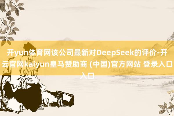 开yun体育网该公司最新对DeepSeek的评价-开云官网kaiyun皇马赞助商 (中国)官方网站 登录入口