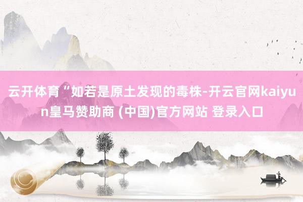 云开体育“如若是原土发现的毒株-开云官网kaiyun皇马赞助商 (中国)官方网站 登录入口