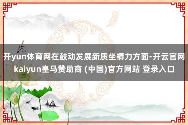 开yun体育网　　在鼓动发展新质坐褥力方面-开云官网kaiyun皇马赞助商 (中国)官方网站 登录入口