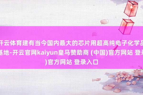 开云体育建有当今国内最大的芯片用超高纯电子化学品坐褥基地-开云官网kaiyun皇马赞助商 (中国)官方网站 登录入口