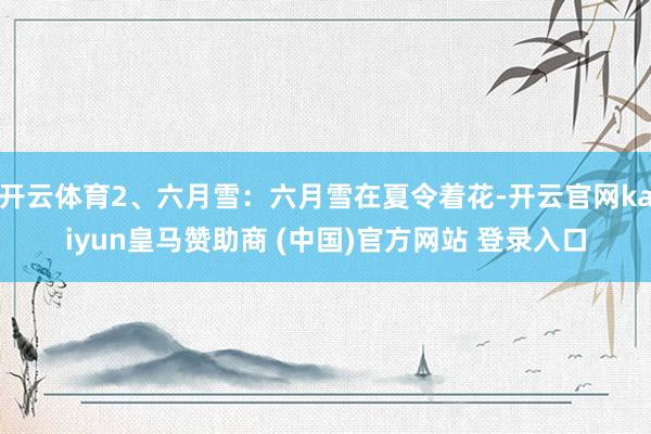 开云体育2、六月雪：六月雪在夏令着花-开云官网kaiyun皇马赞助商 (中国)官方网站 登录入口