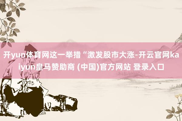 开yun体育网这一举措“激发股市大涨-开云官网kaiyun皇马赞助商 (中国)官方网站 登录入口