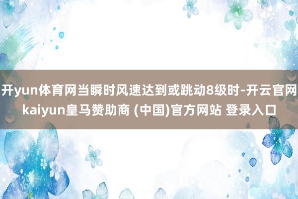 开yun体育网当瞬时风速达到或跳动8级时-开云官网kaiyun皇马赞助商 (中国)官方网站 登录入口
