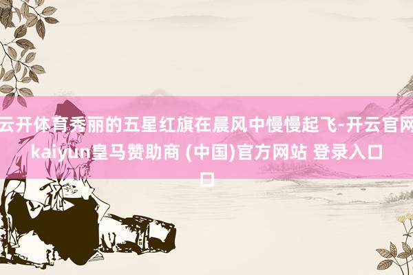 云开体育秀丽的五星红旗在晨风中慢慢起飞-开云官网kaiyun皇马赞助商 (中国)官方网站 登录入口