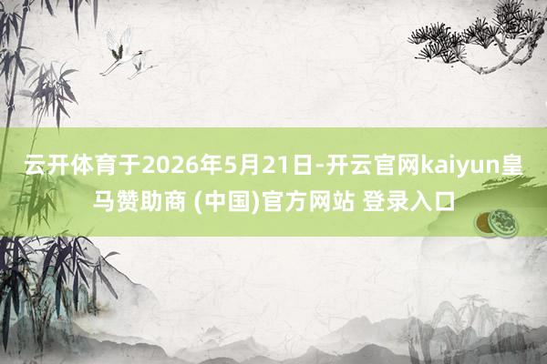 云开体育于2026年5月21日-开云官网kaiyun皇马赞助商 (中国)官方网站 登录入口