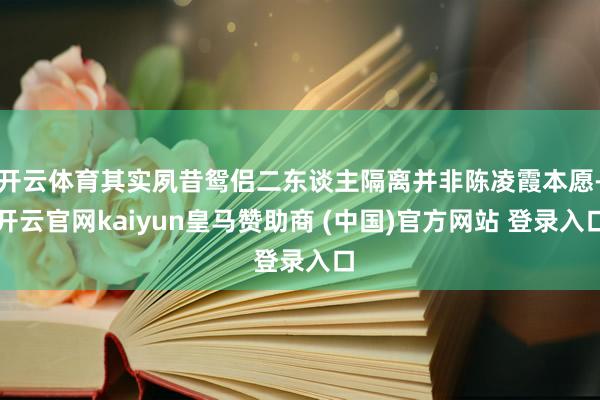 开云体育其实夙昔鸳侣二东谈主隔离并非陈凌霞本愿-开云官网kaiyun皇马赞助商 (中国)官方网站 登录入口