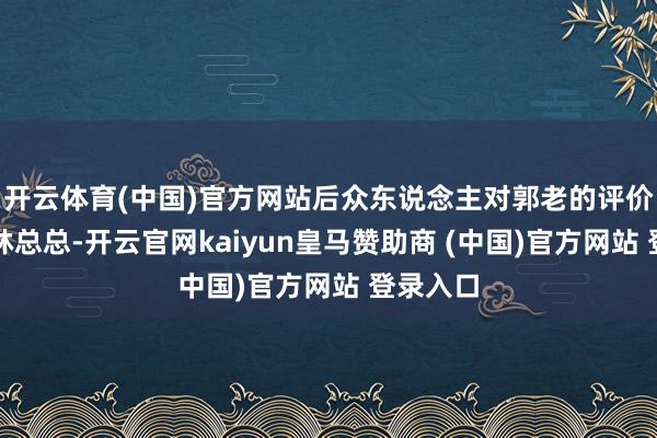 开云体育(中国)官方网站后众东说念主对郭老的评价那是林林总总-开云官网kaiyun皇马赞助商 (中国)官方网站 登录入口