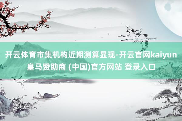 开云体育市集机构近期测算显现-开云官网kaiyun皇马赞助商 (中国)官方网站 登录入口