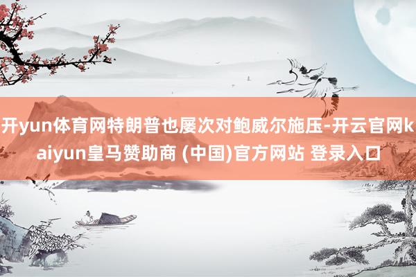 开yun体育网特朗普也屡次对鲍威尔施压-开云官网kaiyun皇马赞助商 (中国)官方网站 登录入口
