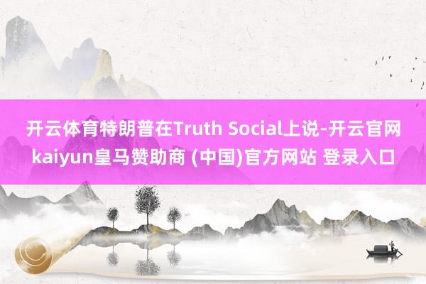开云体育　　特朗普在Truth Social上说-开云官网kaiyun皇马赞助商 (中国)官方网站 登录入口