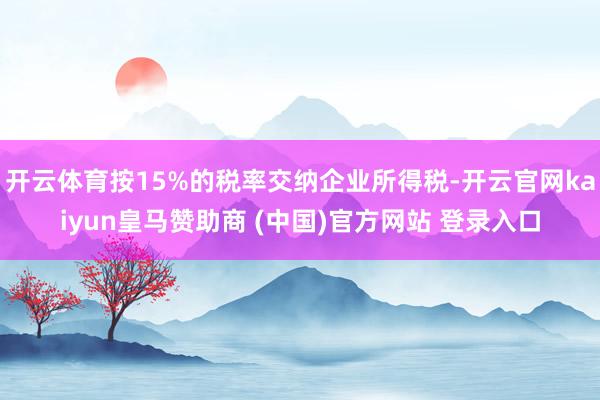 开云体育按15%的税率交纳企业所得税-开云官网kaiyun皇马赞助商 (中国)官方网站 登录入口