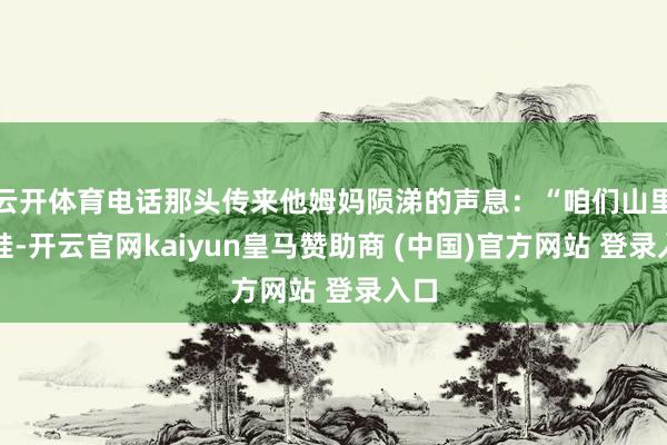 云开体育电话那头传来他姆妈陨涕的声息：“咱们山里的娃-开云官网kaiyun皇马赞助商 (中国)官方网站 登录入口
