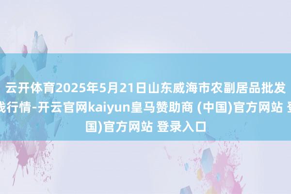 云开体育2025年5月21日山东威海市农副居品批发阛阓价钱行情-开云官网kaiyun皇马赞助商 (中国)官方网站 登录入口