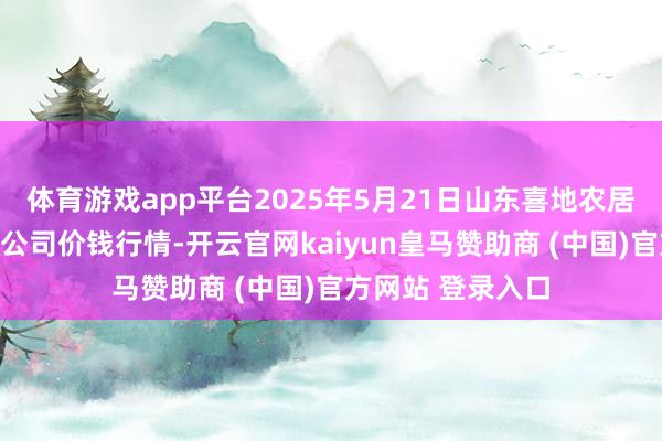体育游戏app平台2025年5月21日山东喜地农居品市集处分有限公司价钱行情-开云官网kaiyun皇马赞助商 (中国)官方网站 登录入口