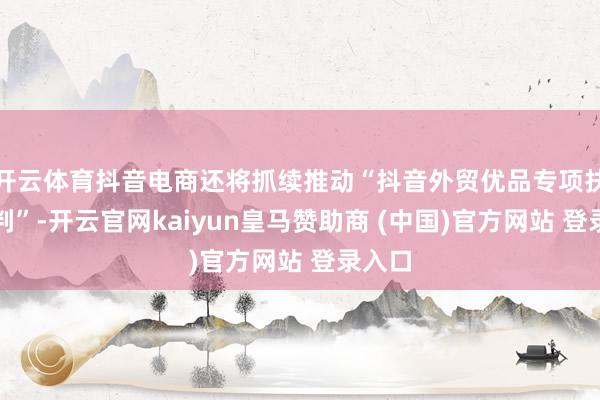 开云体育抖音电商还将抓续推动“抖音外贸优品专项扶抓谈判”-开云官网kaiyun皇马赞助商 (中国)官方网站 登录入口
