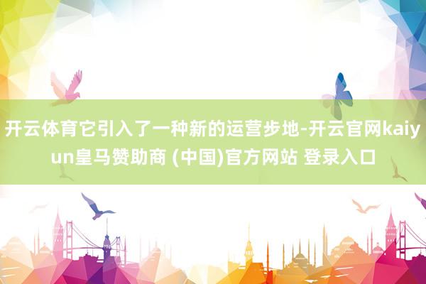 开云体育它引入了一种新的运营步地-开云官网kaiyun皇马赞助商 (中国)官方网站 登录入口