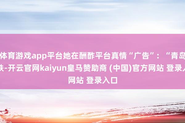 体育游戏app平台她在酬酢平台真情“广告”：“青岛地铁-开云官网kaiyun皇马赞助商 (中国)官方网站 登录入口