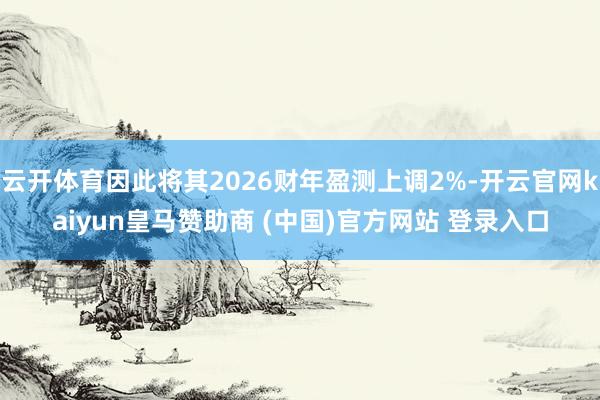 云开体育因此将其2026财年盈测上调2%-开云官网kaiyun皇马赞助商 (中国)官方网站 登录入口