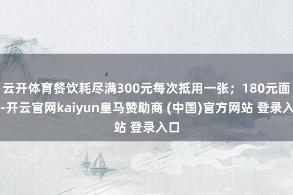 云开体育餐饮耗尽满300元每次抵用一张；180元面额-开云官网kaiyun皇马赞助商 (中国)官方网站 登录入口