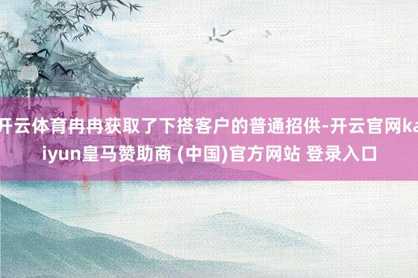 开云体育冉冉获取了下搭客户的普通招供-开云官网kaiyun皇马赞助商 (中国)官方网站 登录入口