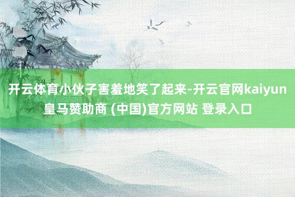 开云体育小伙子害羞地笑了起来-开云官网kaiyun皇马赞助商 (中国)官方网站 登录入口