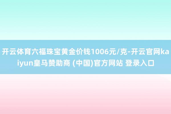 开云体育六福珠宝黄金价钱1006元/克-开云官网kaiyun皇马赞助商 (中国)官方网站 登录入口