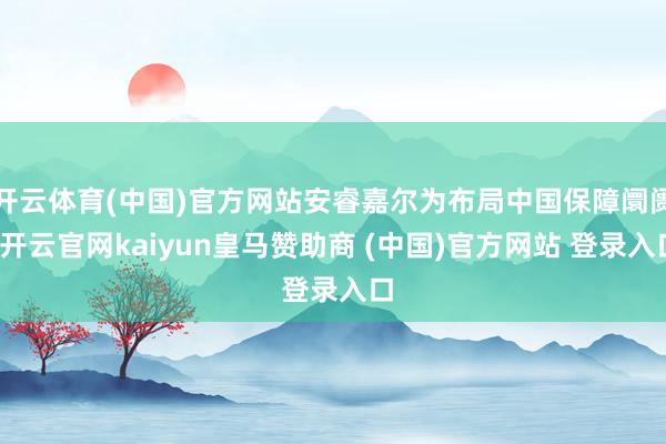 开云体育(中国)官方网站安睿嘉尔为布局中国保障阛阓-开云官网kaiyun皇马赞助商 (中国)官方网站 登录入口