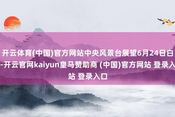 开云体育(中国)官方网站中央风景台展望6月24日白昼-开云官网kaiyun皇马赞助商 (中国)官方网站 登录入口