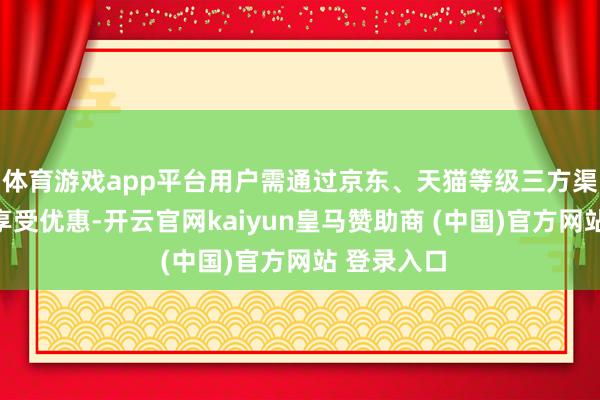 体育游戏app平台用户需通过京东、天猫等级三方渠说念技能享受优惠-开云官网kaiyun皇马赞助商 (中国)官方网站 登录入口