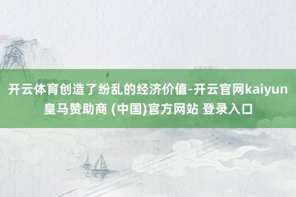 开云体育创造了纷乱的经济价值-开云官网kaiyun皇马赞助商 (中国)官方网站 登录入口