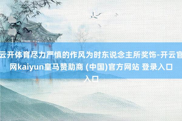 云开体育尽力严慎的作风为时东说念主所奖饰-开云官网kaiyun皇马赞助商 (中国)官方网站 登录入口